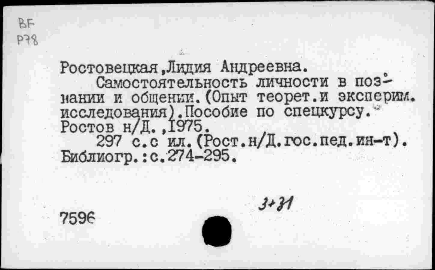 ﻿
Ростовецкая.Лидия Андреевна.
Самостоятельность личности в поз~ нании и общении.(Опыт теорет.и эксперим. исследования).Пособие по спецкурсу.-Ростов н/Д. ,1975.
297 с.с ил. (Рост.н/Д.гос.пед.ия-т). Библиогр.:с.274-295.
7596
З+Н